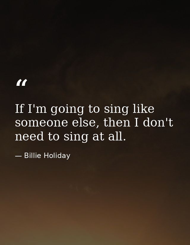 If I'm going to sing like someone else, then I don't need to sing at all. — Billie Holiday