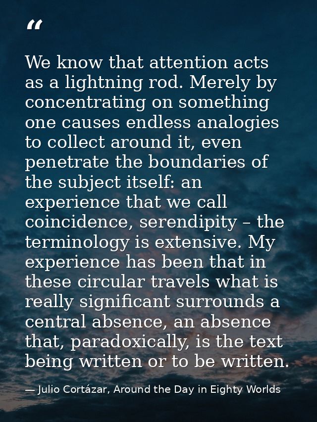 We know that attention acts as a lightning rod. Merely by concentrating on something one causes endless analogies to col — Julio Cortázar, Around the Day in Eighty Worlds