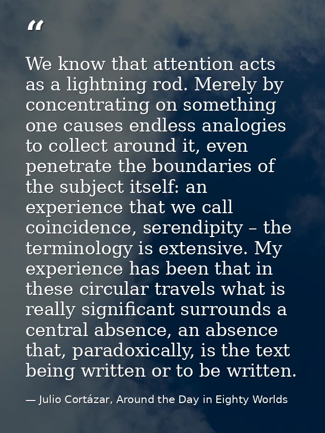 We know that attention acts as a lightning rod. Merely by concentrating on something one causes endless analogies to col — Julio Cortázar, Around the Day in Eighty Worlds