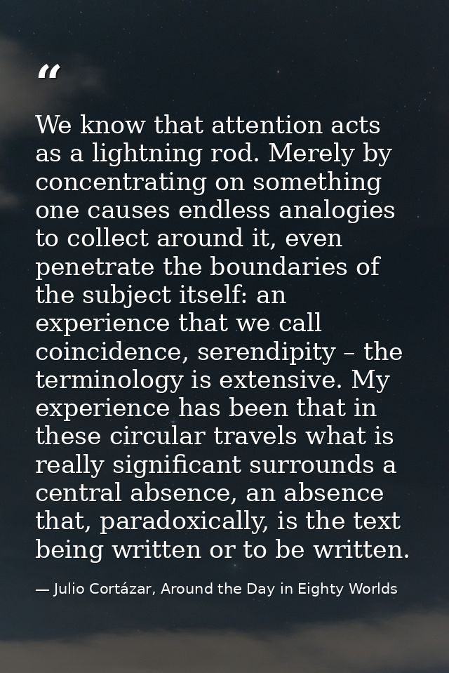 We know that attention acts as a lightning rod. Merely by concentrating on something one causes endless analogies to col — Julio Cortázar, Around the Day in Eighty Worlds