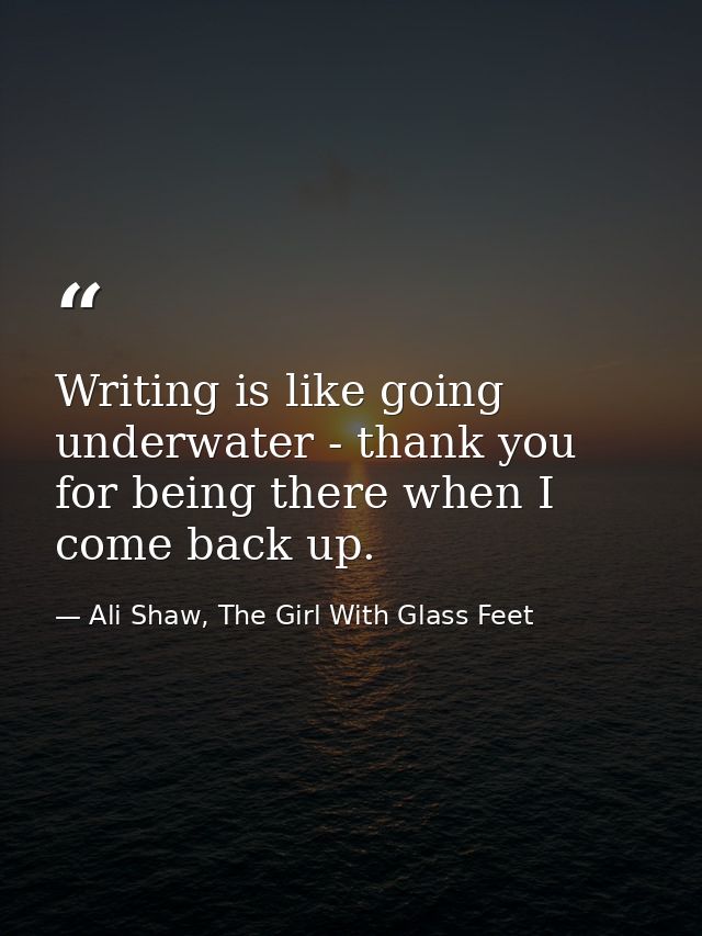 Writing is like going underwater - thank you for being there when I come back up. — Ali Shaw, The Girl With Glass Feet