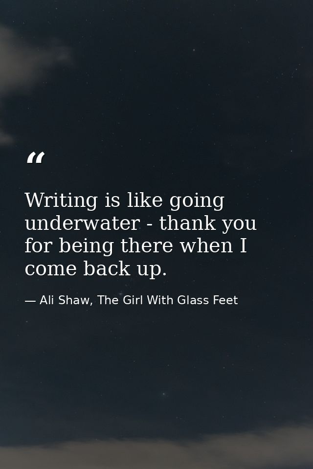 Writing is like going underwater - thank you for being there when I come back up. — Ali Shaw, The Girl With Glass Feet