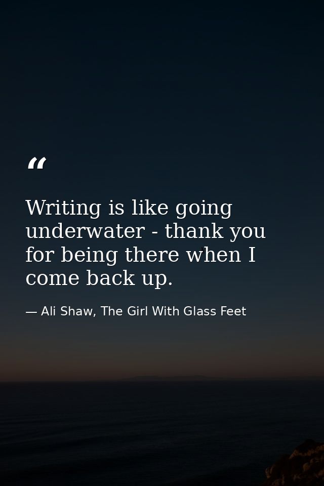 Writing is like going underwater - thank you for being there when I come back up. — Ali Shaw, The Girl With Glass Feet