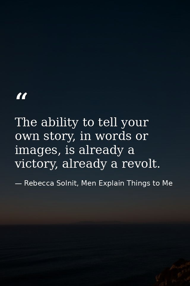 The ability to tell your own story, in words or images, is already a victory, already a revolt. — Rebecca Solnit, Men Explain Things to Me