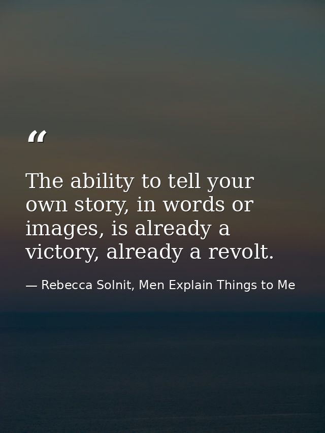 The ability to tell your own story, in words or images, is already a victory, already a revolt. — Rebecca Solnit, Men Explain Things to Me
