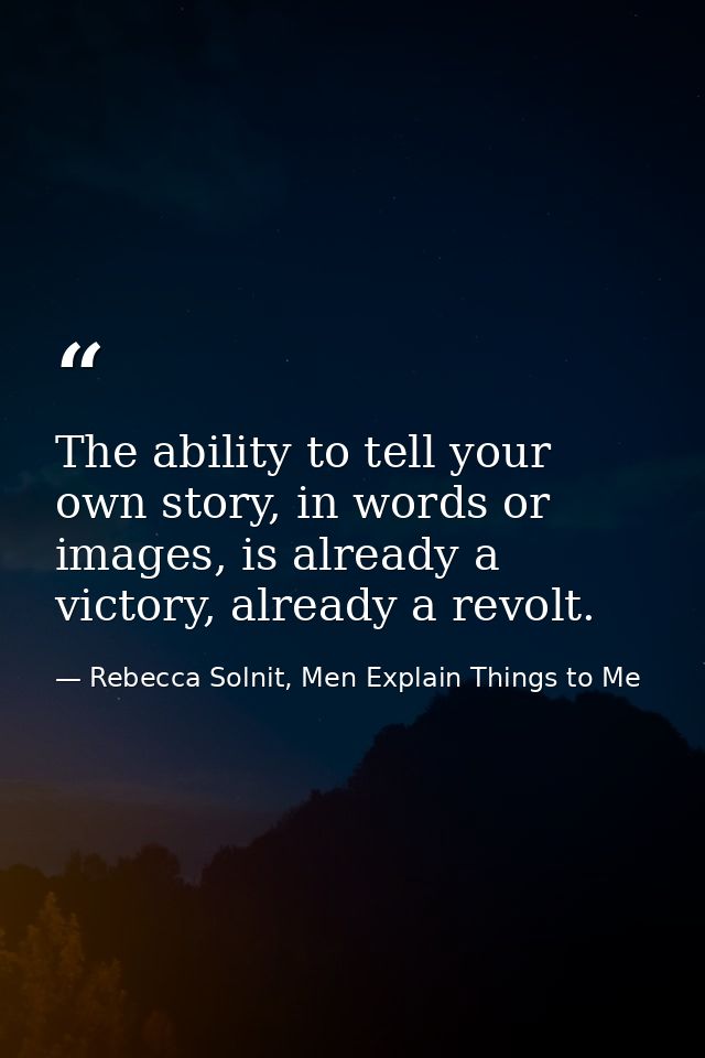 The ability to tell your own story, in words or images, is already a victory, already a revolt. — Rebecca Solnit, Men Explain Things to Me