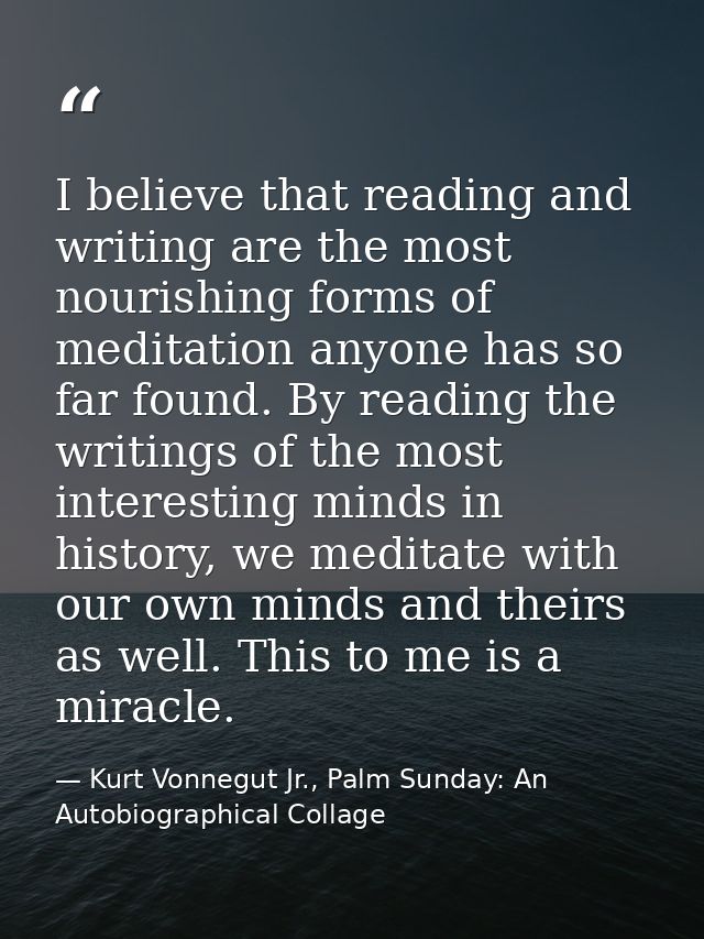I believe that reading and writing are the most nourishing forms of meditation anyone has so far found. By reading the w — Kurt Vonnegut Jr., Palm Sunday: An Autobiographical Collage