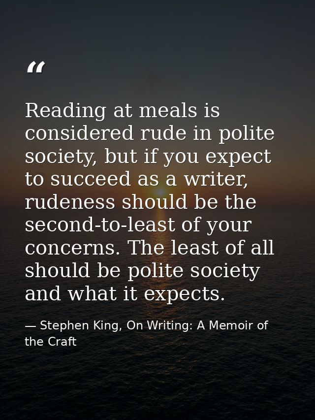 Reading at meals is considered rude in polite society, but if you expect to succeed as a writer, rudeness should be the  — Stephen King, On Writing: A Memoir of the Craft
