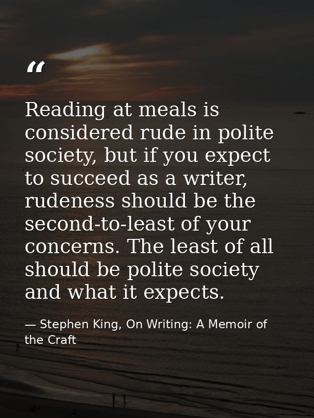 Reading at meals is considered rude in polite society, but if you expect to succeed as a writer, rudeness should be the  — Stephen King, On Writing: A Memoir of the Craft