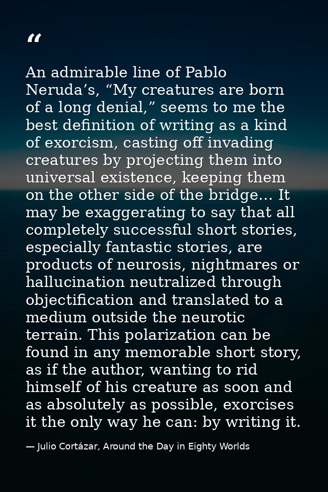 An admirable line of Pablo Neruda’s, “My creatures are born of a long denial,” seems to me the best definition of writin — Julio Cortázar, Around the Day in Eighty Worlds
