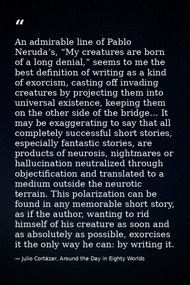 An admirable line of Pablo Neruda’s, “My creatures are born of a long denial,” seems to me the best definition of writin — Julio Cortázar, Around the Day in Eighty Worlds