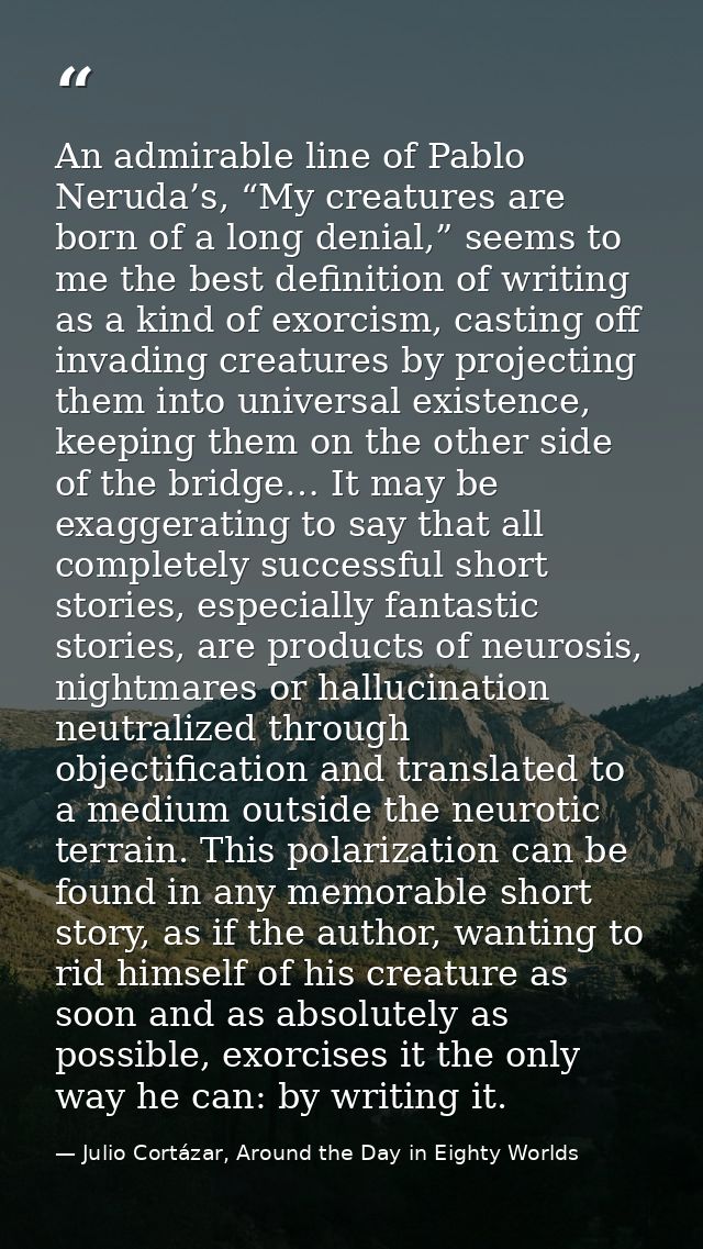 An admirable line of Pablo Neruda’s, “My creatures are born of a long denial,” seems to me the best definition of writin — Julio Cortázar, Around the Day in Eighty Worlds