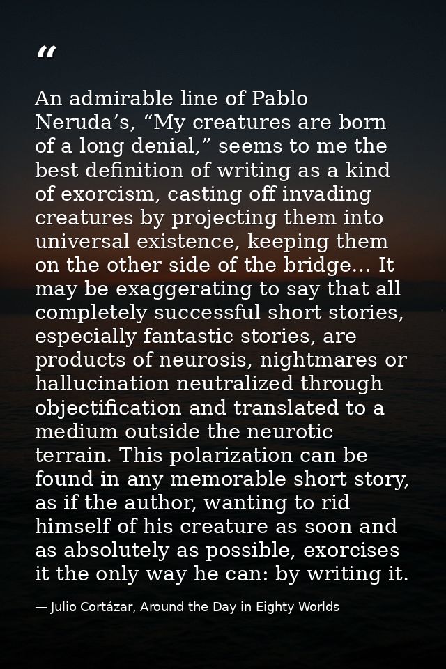 An admirable line of Pablo Neruda’s, “My creatures are born of a long denial,” seems to me the best definition of writin — Julio Cortázar, Around the Day in Eighty Worlds