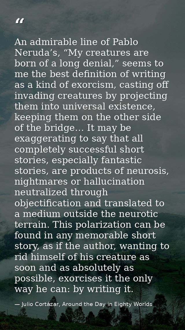 An admirable line of Pablo Neruda’s, “My creatures are born of a long denial,” seems to me the best definition of writin — Julio Cortázar, Around the Day in Eighty Worlds