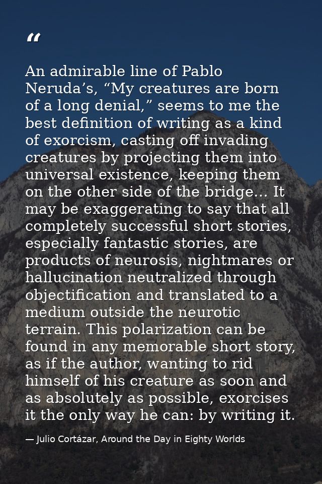 An admirable line of Pablo Neruda’s, “My creatures are born of a long denial,” seems to me the best definition of writin — Julio Cortázar, Around the Day in Eighty Worlds