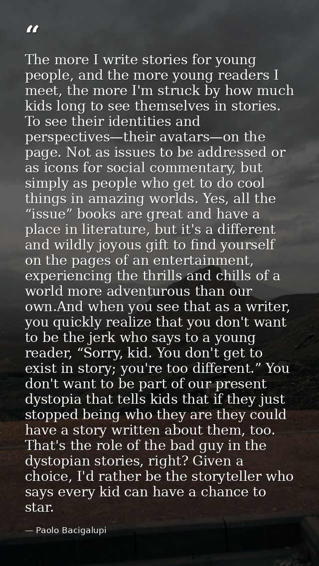 The more I write stories for young people, and the more young readers I meet, the more I'm struck by how much kids long  — Paolo Bacigalupi