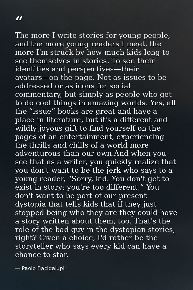 The more I write stories for young people, and the more young readers I meet, the more I'm struck by how much kids long  — Paolo Bacigalupi