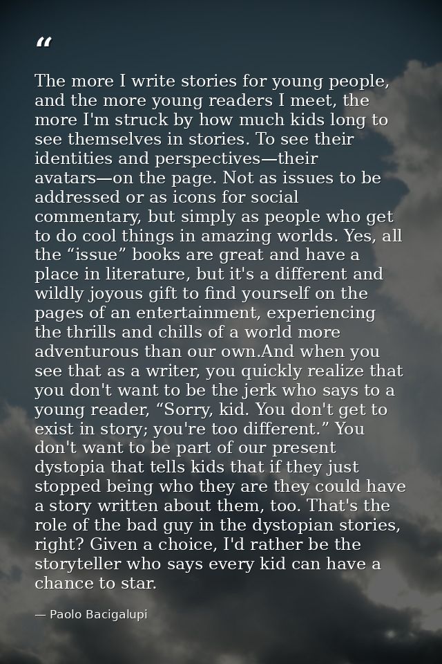 The more I write stories for young people, and the more young readers I meet, the more I'm struck by how much kids long  — Paolo Bacigalupi