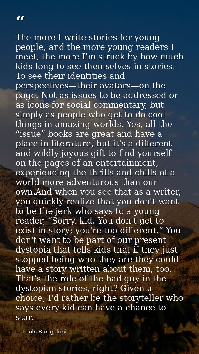 The more I write stories for young people, and the more young readers I meet, the more I'm struck by how much kids long  — Paolo Bacigalupi