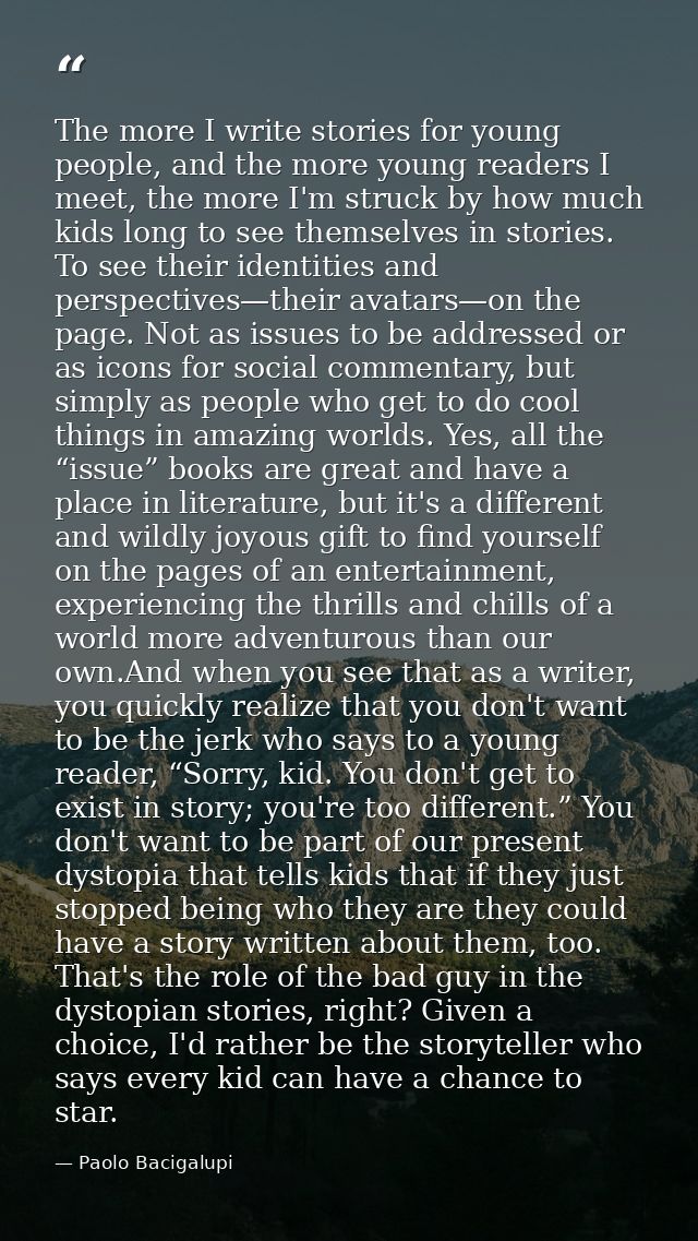 The more I write stories for young people, and the more young readers I meet, the more I'm struck by how much kids long  — Paolo Bacigalupi