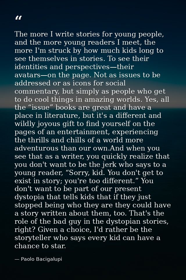 The more I write stories for young people, and the more young readers I meet, the more I'm struck by how much kids long  — Paolo Bacigalupi