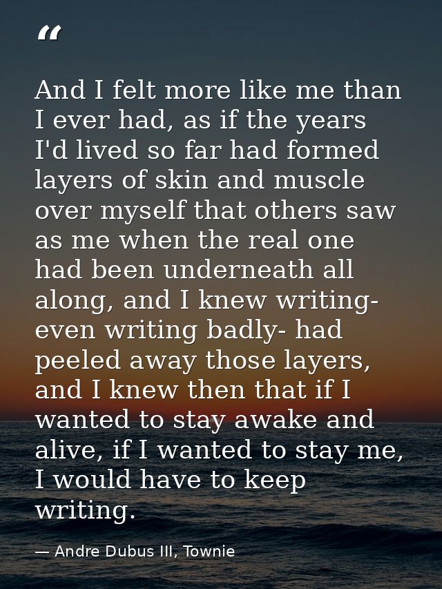 And I felt more like me than I ever had, as if the years I'd lived so far had formed layers of skin and muscle over myse — Andre Dubus III, Townie
