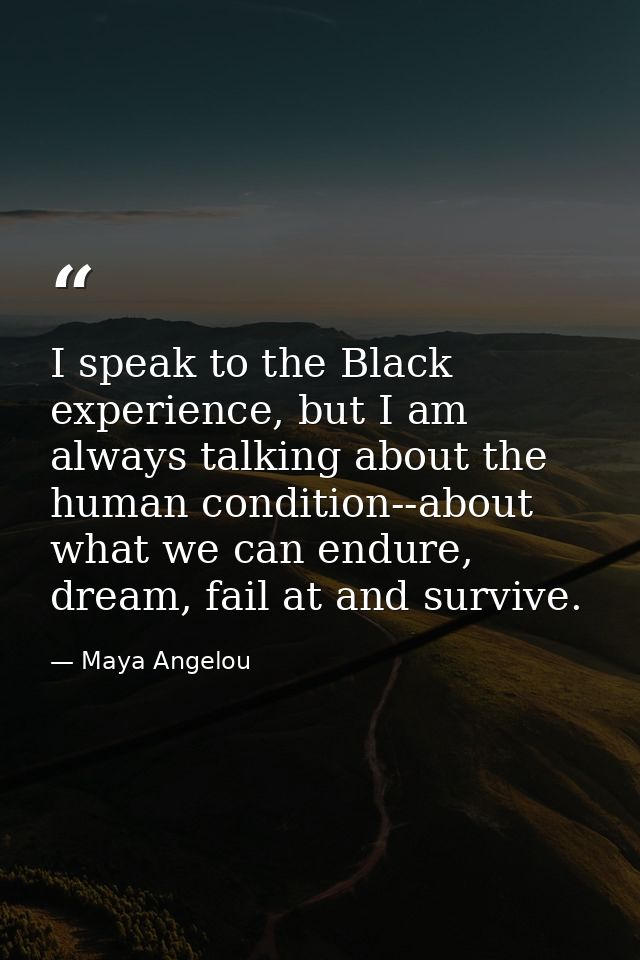 I speak to the Black experience, but I am always talking about the human condition--about what we can endure, dream, fai — Maya Angelou