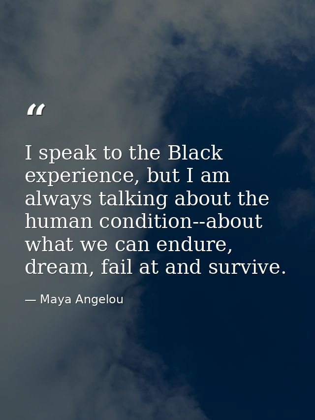 I speak to the Black experience, but I am always talking about the human condition--about what we can endure, dream, fai — Maya Angelou