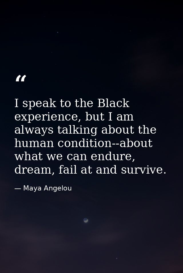 I speak to the Black experience, but I am always talking about the human condition--about what we can endure, dream, fai — Maya Angelou