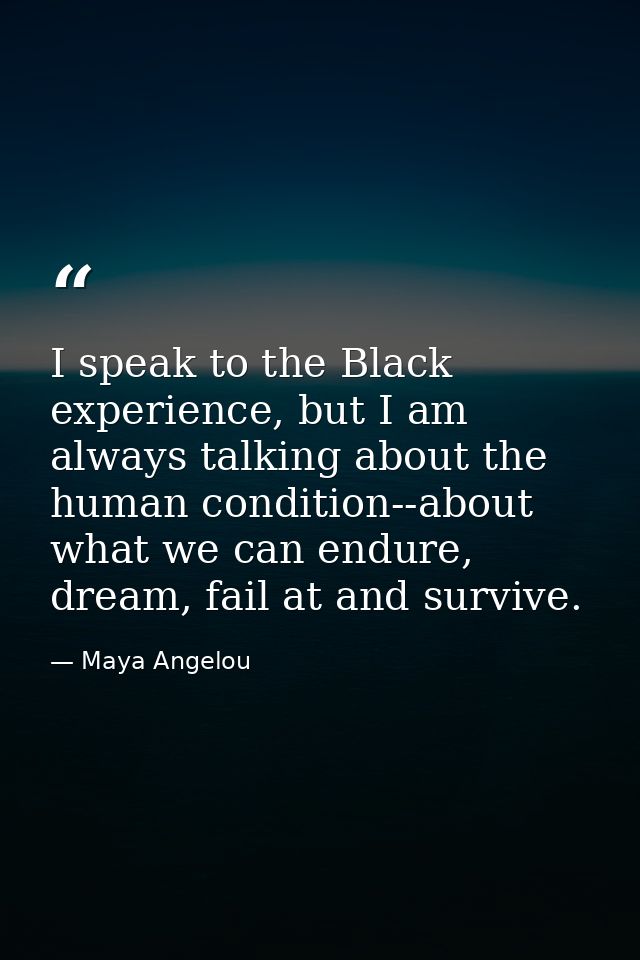 I speak to the Black experience, but I am always talking about the human condition--about what we can endure, dream, fai — Maya Angelou
