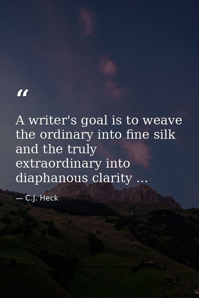 A writer's goal is to weave the ordinary into fine silk and the truly extraordinary into diaphanous clarity ... — C.J. Heck