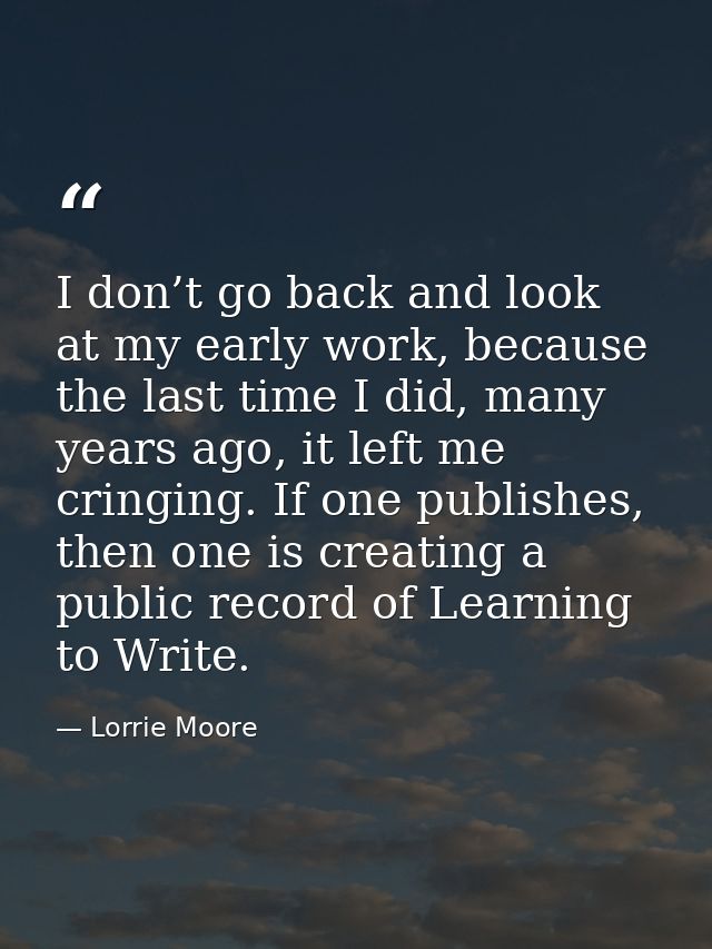 I don’t go back and look at my early work, because the last time I did, many years ago, it left me cringing. If one publ — Lorrie Moore