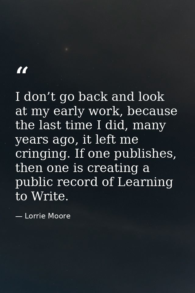 I don’t go back and look at my early work, because the last time I did, many years ago, it left me cringing. If one publ — Lorrie Moore