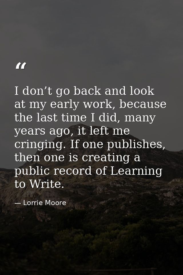 I don’t go back and look at my early work, because the last time I did, many years ago, it left me cringing. If one publ — Lorrie Moore