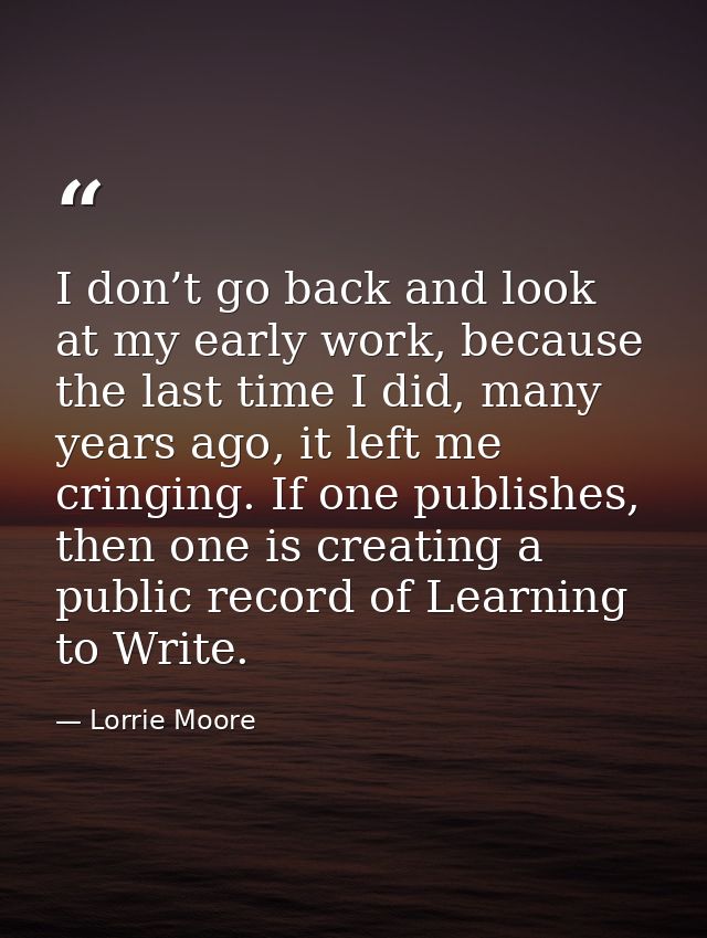 I don’t go back and look at my early work, because the last time I did, many years ago, it left me cringing. If one publ — Lorrie Moore