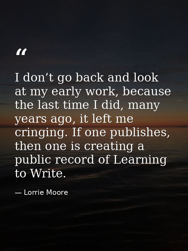 I don’t go back and look at my early work, because the last time I did, many years ago, it left me cringing. If one publ — Lorrie Moore