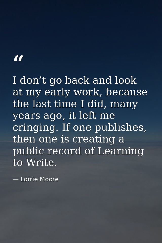 I don’t go back and look at my early work, because the last time I did, many years ago, it left me cringing. If one publ — Lorrie Moore