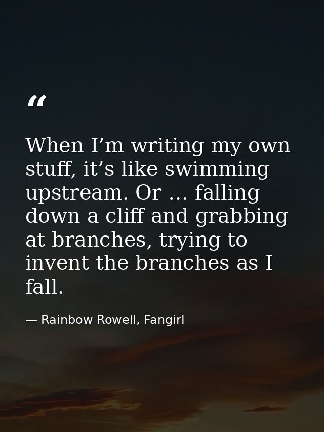 When I’m writing my own stuff, it’s like swimming upstream. Or … falling down a cliff and grabbing at branches, trying t — Rainbow Rowell, Fangirl