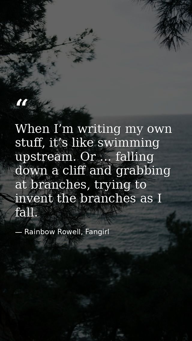When I’m writing my own stuff, it’s like swimming upstream. Or … falling down a cliff and grabbing at branches, trying t — Rainbow Rowell, Fangirl