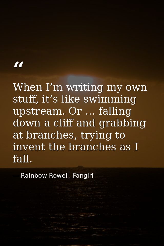 When I’m writing my own stuff, it’s like swimming upstream. Or … falling down a cliff and grabbing at branches, trying t — Rainbow Rowell, Fangirl