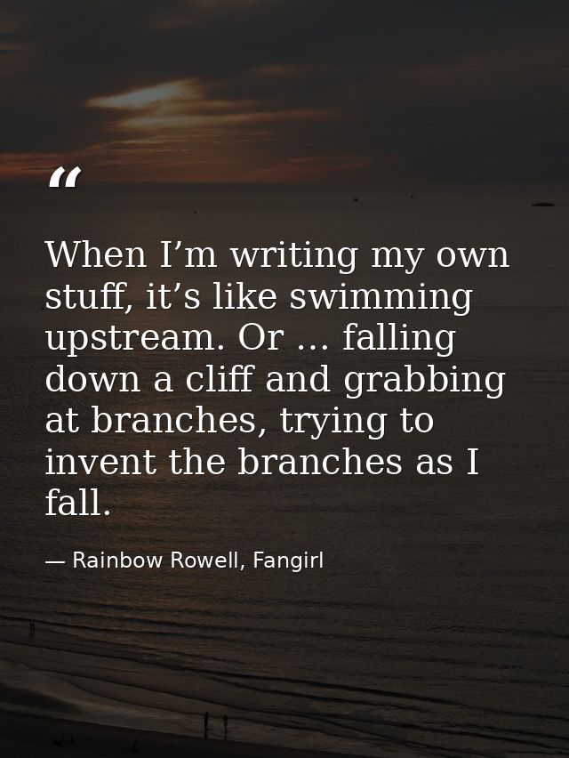 When I’m writing my own stuff, it’s like swimming upstream. Or … falling down a cliff and grabbing at branches, trying t — Rainbow Rowell, Fangirl