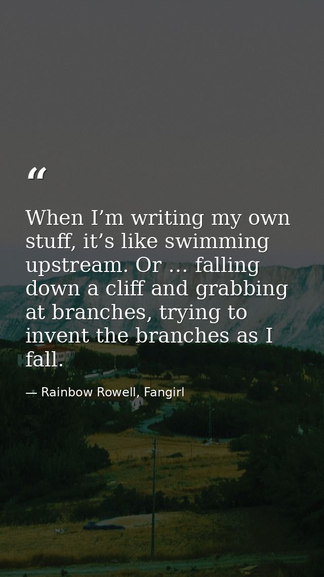 When I’m writing my own stuff, it’s like swimming upstream. Or … falling down a cliff and grabbing at branches, trying t — Rainbow Rowell, Fangirl