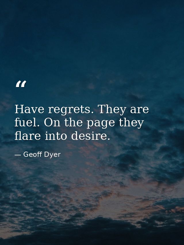 Have regrets. They are fuel. On the page they flare into desire. — Geoff Dyer