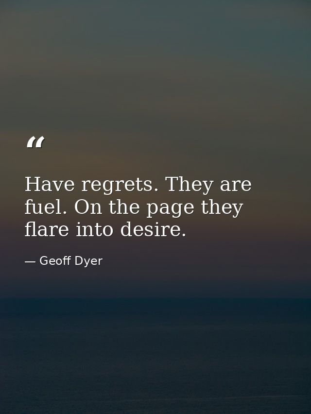 Have regrets. They are fuel. On the page they flare into desire. — Geoff Dyer