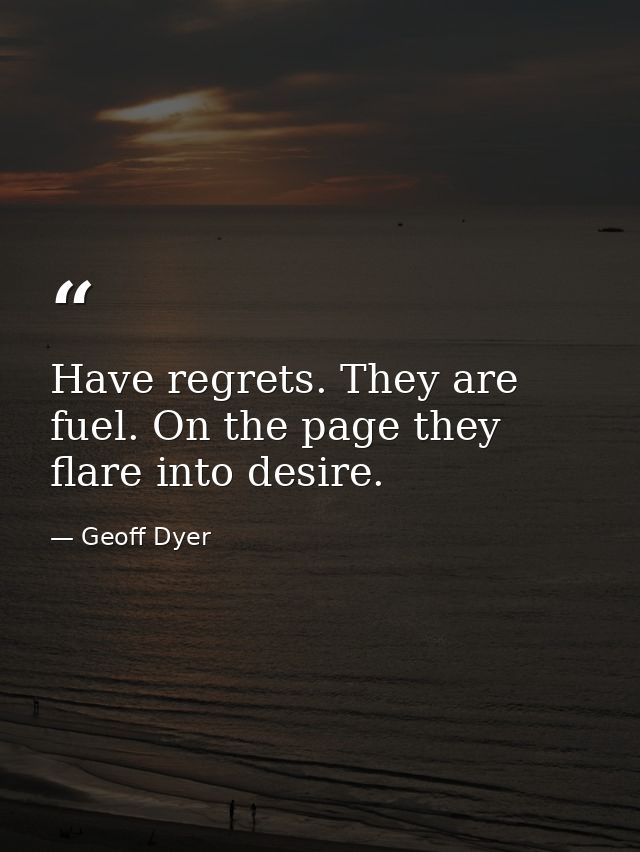 Have regrets. They are fuel. On the page they flare into desire. — Geoff Dyer