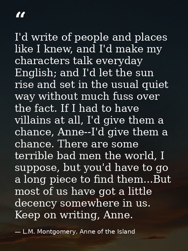 I'd write of people and places like I knew, and I'd make my characters talk everyday English; and I'd let the sun rise a — L.M. Montgomery, Anne of the Island
