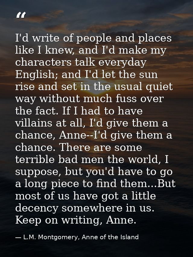 I'd write of people and places like I knew, and I'd make my characters talk everyday English; and I'd let the sun rise a — L.M. Montgomery, Anne of the Island