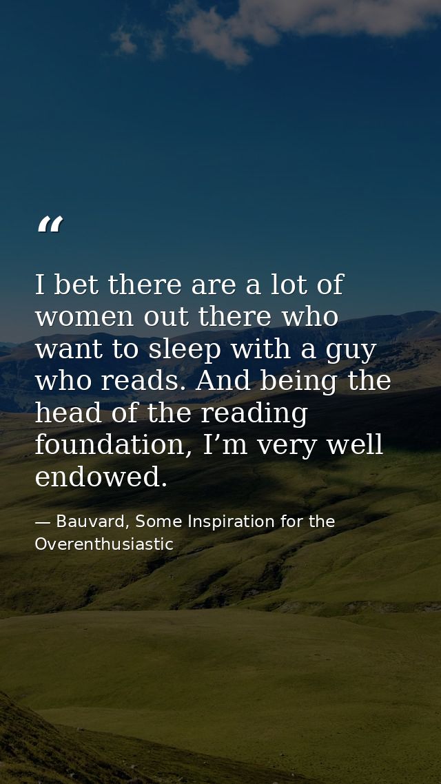 I bet there are a lot of women out there who want to sleep with a guy who reads. And being the head of the reading found — Bauvard, Some Inspiration for the Overenthusiastic