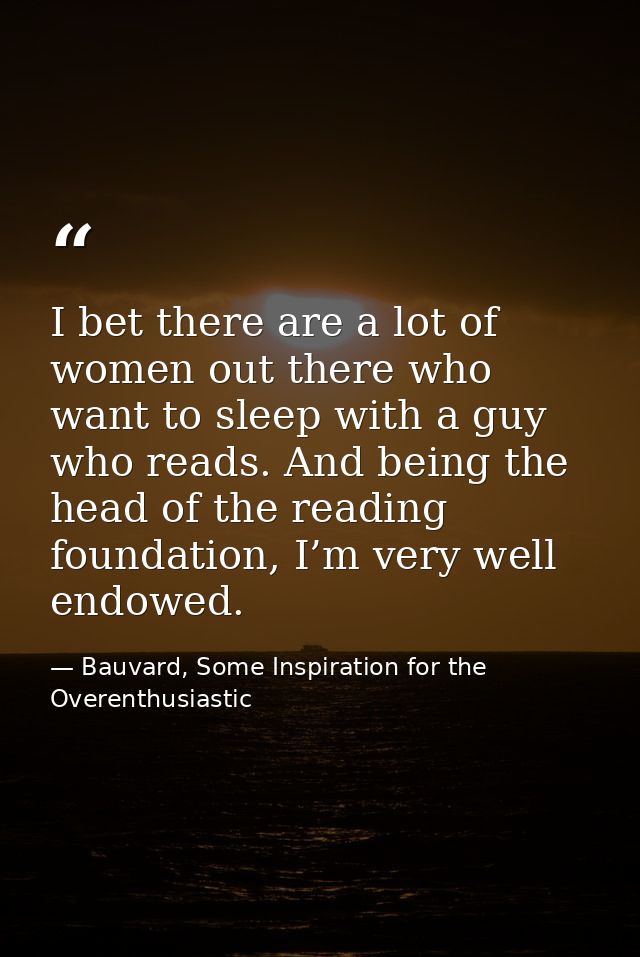 I bet there are a lot of women out there who want to sleep with a guy who reads. And being the head of the reading found — Bauvard, Some Inspiration for the Overenthusiastic