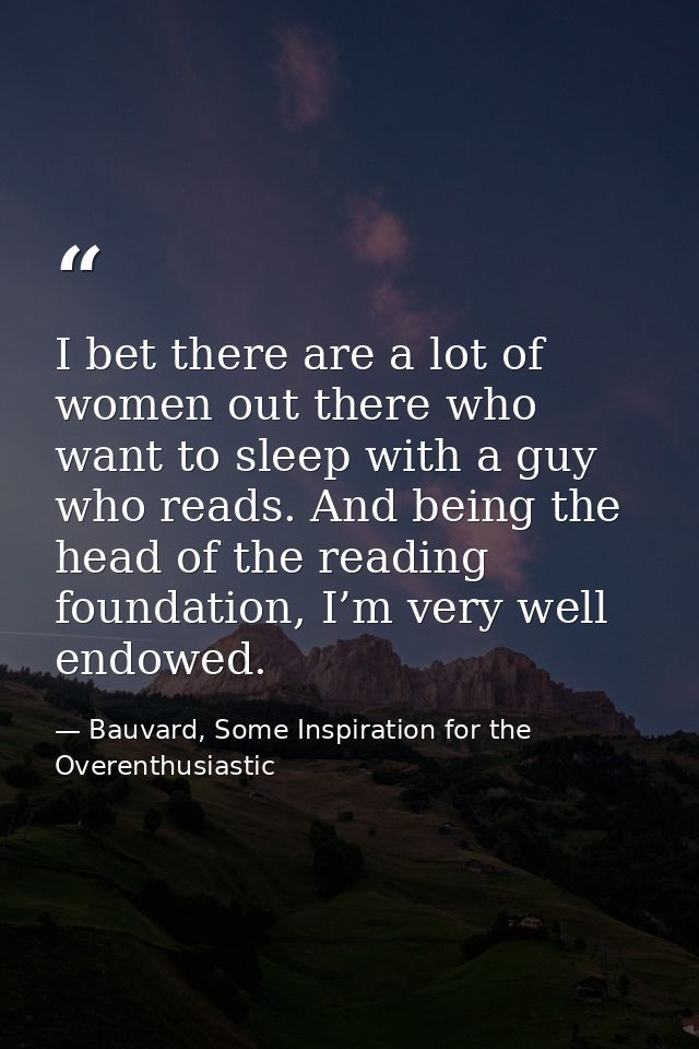 I bet there are a lot of women out there who want to sleep with a guy who reads. And being the head of the reading found — Bauvard, Some Inspiration for the Overenthusiastic